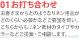 01 お打ち合わせ　お客さまからどのようなリネン用品がどのくらい必要かなどご要望を伺い、こちらからもリネン素材のタイプやカラーなどご提案・ご相談します。