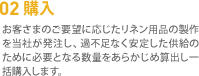 02 購入　お客さまのご要望に応じたリネン用品の製作を当社が発注し、過不足なく安定した供給のために必要となる数量をあらかじめ算出し一括購入します。